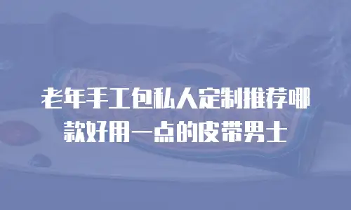 老年手工包私人定制推荐哪款好用一点的皮带男士