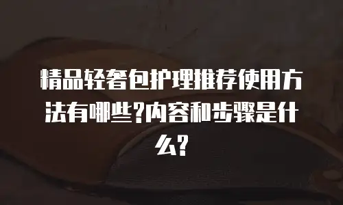精品轻奢包护理推荐使用方法有哪些?内容和步骤是什么?