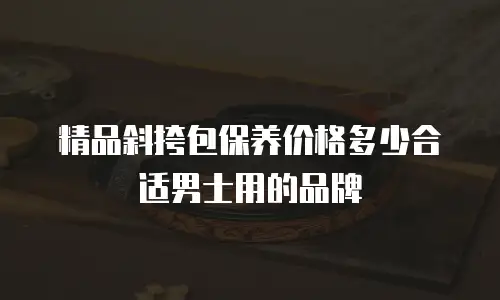 精品斜挎包保养价格多少合适男士用的品牌