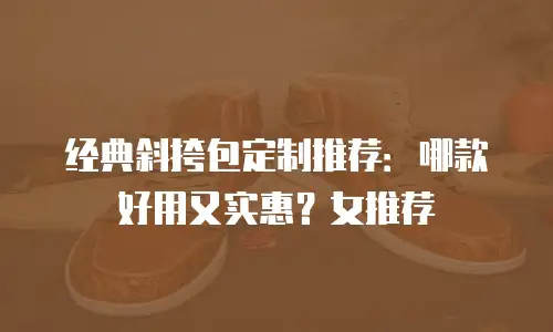 经典斜挎包定制推荐：哪款好用又实惠？女推荐