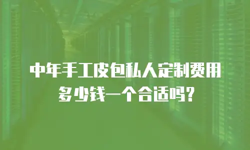 中年手工皮包私人定制费用多少钱一个合适吗？