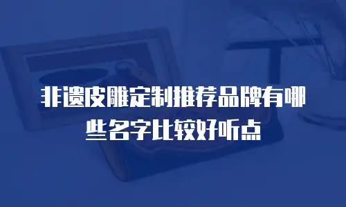 非遗皮雕定制推荐品牌有哪些名字比较好听点