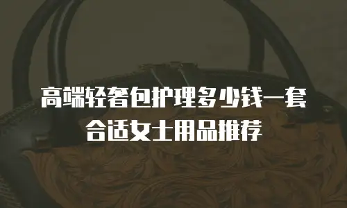高端轻奢包护理多少钱一套合适女士用品推荐
