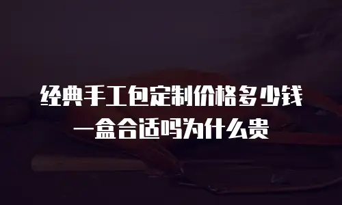 经典手工包定制价格多少钱一盒合适吗为什么贵