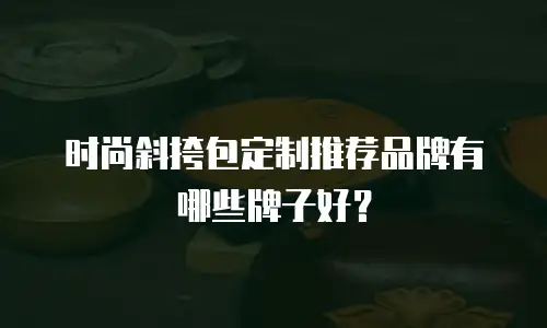 时尚斜挎包定制推荐品牌有哪些牌子好？