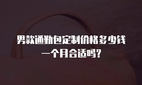 男款通勤包定制价格多少钱一个月合适吗？