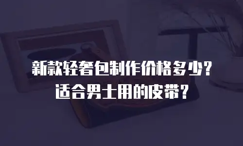 新款轻奢包制作价格多少？适合男士用的皮带？