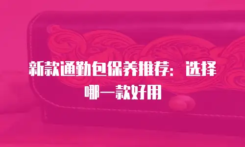 新款通勤包保养推荐：选择哪一款好用