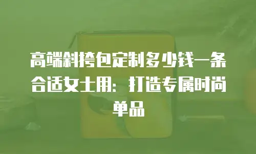 高端斜挎包定制多少钱一条合适女士用：打造专属时尚单品