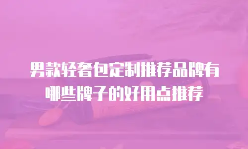 男款轻奢包定制推荐品牌有哪些牌子的好用点推荐