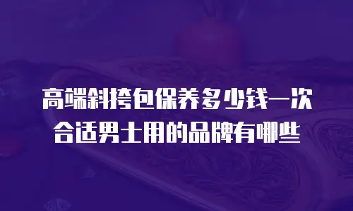 高端斜挎包保养多少钱一次合适男士用的品牌有哪些