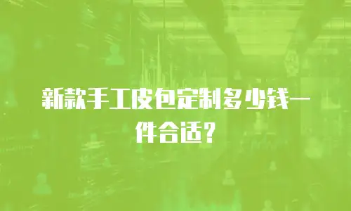 新款手工皮包定制多少钱一件合适？