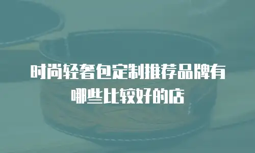 时尚轻奢包定制推荐品牌有哪些比较好的店