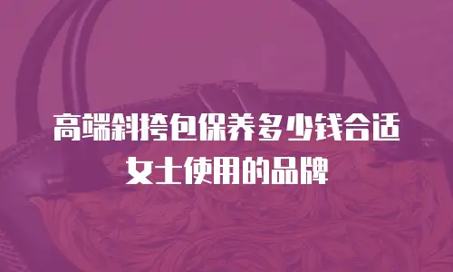 高端斜挎包保养多少钱合适女士使用的品牌