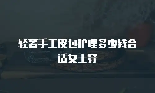轻奢手工皮包护理多少钱合适女士穿