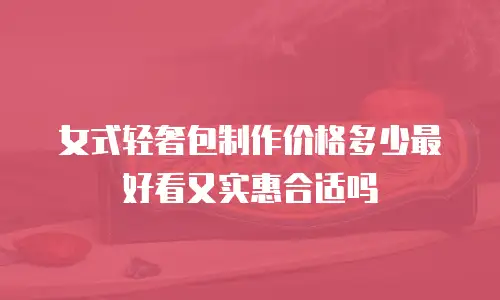 女式轻奢包制作价格多少最好看又实惠合适吗