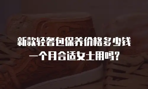 新款轻奢包保养价格多少钱一个月合适女士用吗？