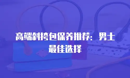 高端斜挎包保养推荐：男士最佳选择