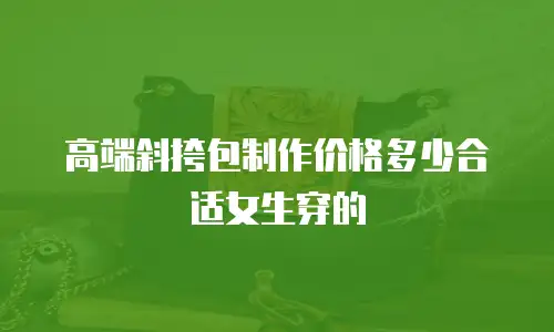 高端斜挎包制作价格多少合适女生穿的
