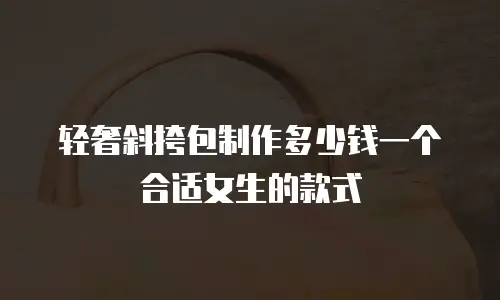 轻奢斜挎包制作多少钱一个合适女生的款式
