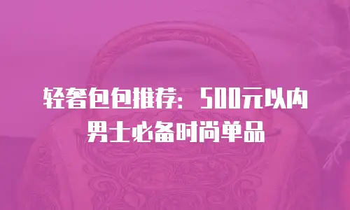 轻奢包包推荐：500元以内男士必备时尚单品