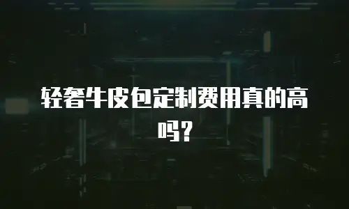 轻奢牛皮包定制费用真的高吗？