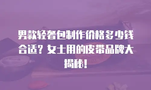 男款轻奢包制作价格多少钱合适？女士用的皮带品牌大揭秘！