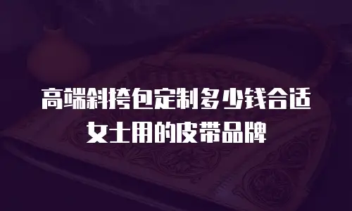 高端斜挎包定制多少钱合适女士用的皮带品牌