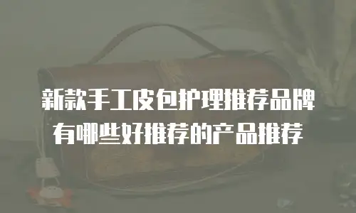 新款手工皮包护理推荐品牌有哪些好推荐的产品推荐