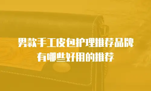 男款手工皮包护理推荐品牌有哪些好用的推荐