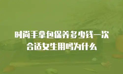 时尚手拿包保养多少钱一次合适女生用吗为什么