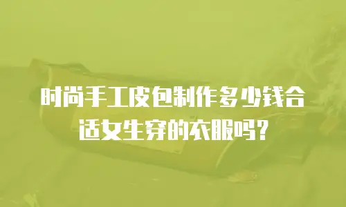 时尚手工皮包制作多少钱合适女生穿的衣服吗？