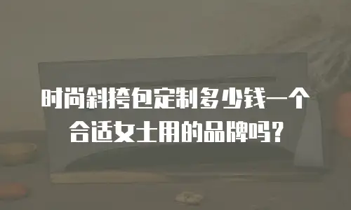 时尚斜挎包定制多少钱一个合适女士用的品牌吗？