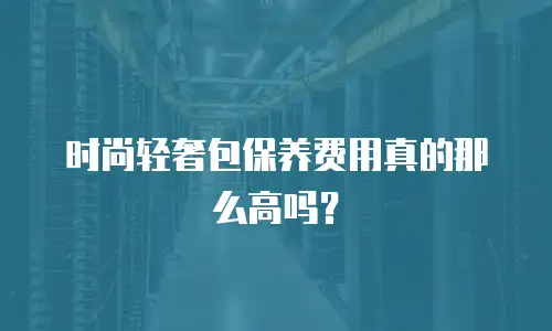 时尚轻奢包保养费用真的那么高吗？