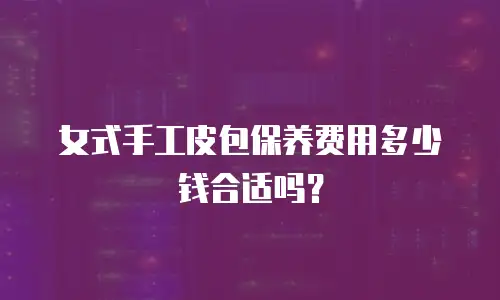女式手工皮包保养费用多少钱合适吗？