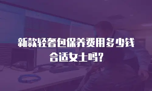 新款轻奢包保养费用多少钱合适女士吗？