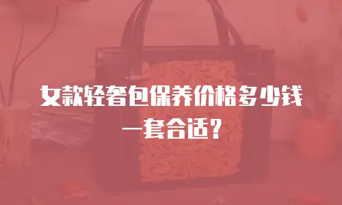 女款轻奢包保养价格多少钱一套合适？