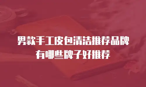 男款手工皮包清洁推荐品牌有哪些牌子好推荐