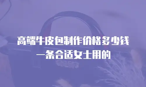 高端牛皮包制作价格多少钱一条合适女士用的
