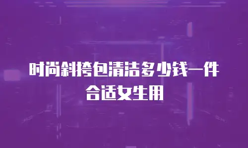 时尚斜挎包清洁多少钱一件合适女生用