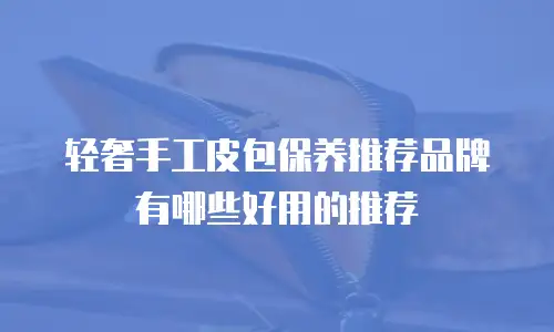 轻奢手工皮包保养推荐品牌有哪些好用的推荐