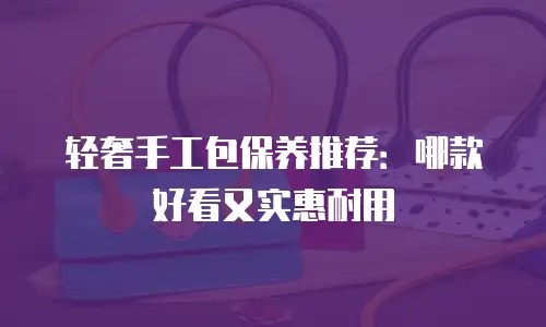 轻奢手工包保养推荐：哪款好看又实惠耐用