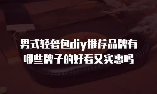 男式轻奢包diy推荐品牌有哪些牌子的好看又实惠吗