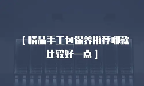 【精品手工包保养推荐哪款比较好一点】