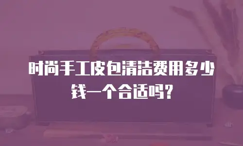 时尚手工皮包清洁费用多少钱一个合适吗？