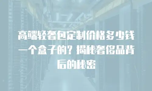 高端轻奢包定制价格多少钱一个盒子的？揭秘奢侈品背后的秘密