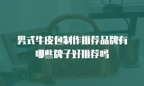 男式牛皮包制作推荐品牌有哪些牌子好推荐吗