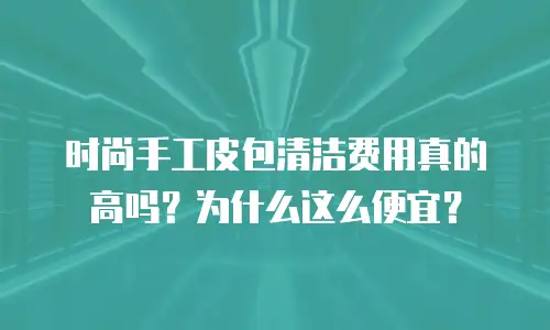 时尚手工皮包清洁费用真的高吗？为什么这么便宜？