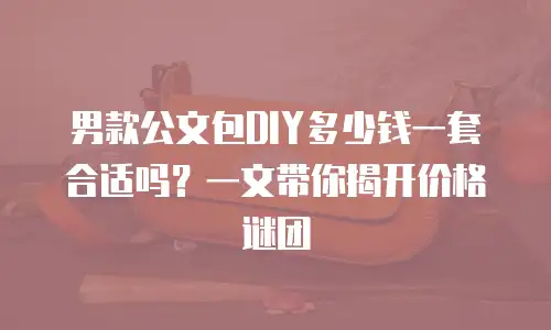 男款公文包DIY多少钱一套合适吗？一文带你揭开价格谜团
