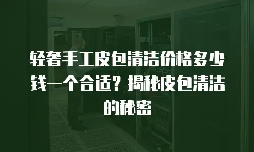 轻奢手工皮包清洁价格多少钱一个合适？揭秘皮包清洁的秘密